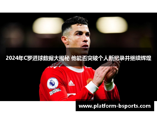 2024年C罗进球数据大揭秘 他能否突破个人新纪录并继续辉煌