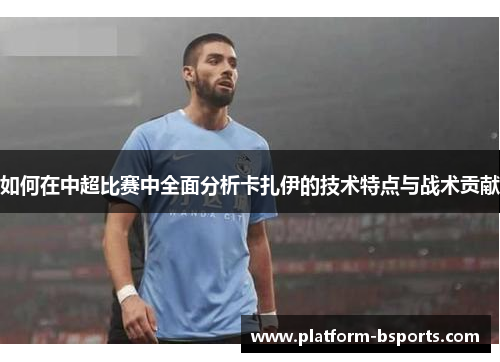 如何在中超比赛中全面分析卡扎伊的技术特点与战术贡献