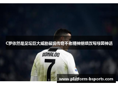 C罗依然是足坛巨大威胁展现传奇不老精神继续改写绿茵神话