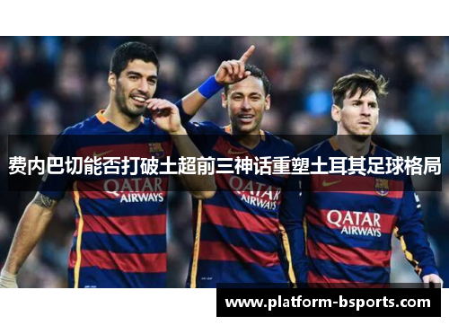 费内巴切能否打破土超前三神话重塑土耳其足球格局