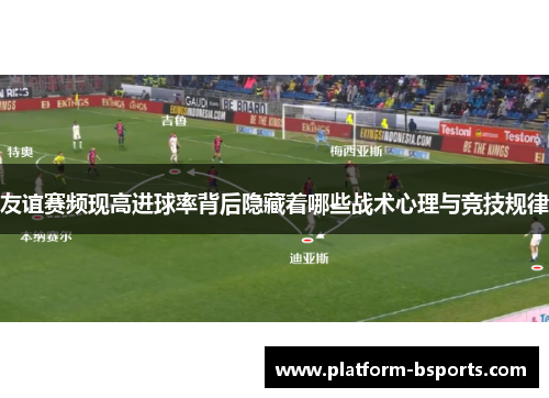 友谊赛频现高进球率背后隐藏着哪些战术心理与竞技规律