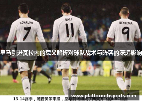 皇马引进瓦拉内的意义解析对球队战术与阵容的深远影响